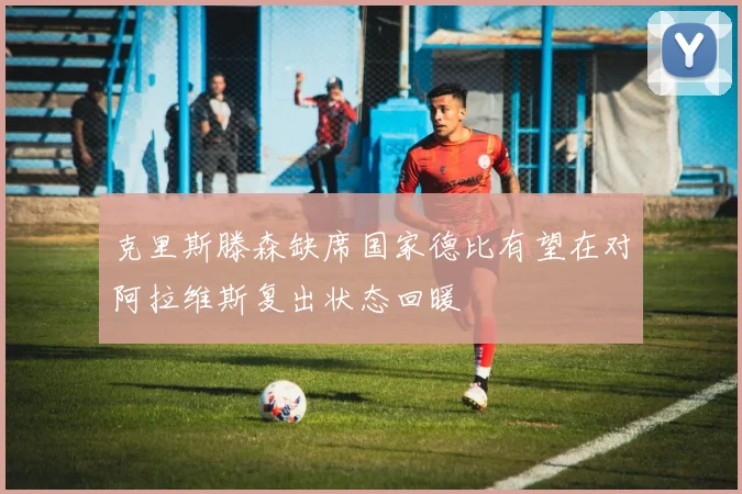 克里斯滕森缺席国家德比有望在对阿拉维斯复出状态回暖