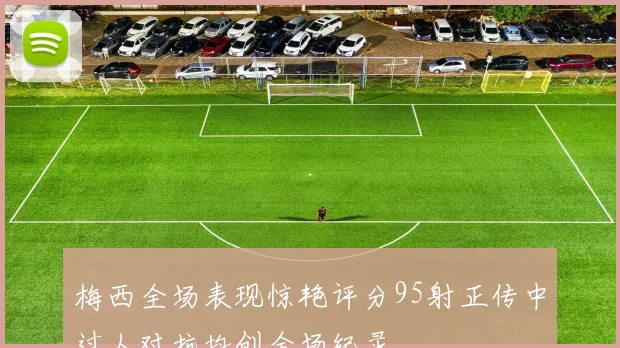 梅西全场表现惊艳评分95射正传中过人对抗均创全场纪录