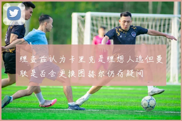 理查兹认为卡里克是理想人选但曼联是否会更换图赫尔仍存疑问