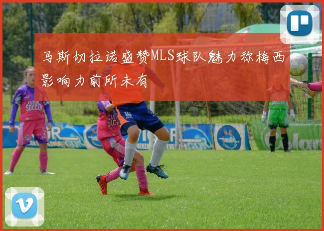 马斯切拉诺盛赞MLS球队魅力称梅西影响力前所未有