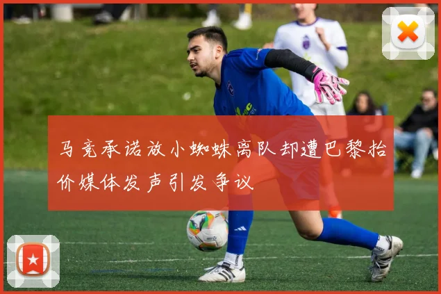 马竞承诺放小蜘蛛离队却遭巴黎抬价媒体发声引发争议