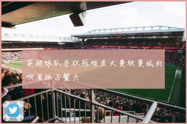 英超球队夺双冠难度大曼联曼城利物浦独占鳌头