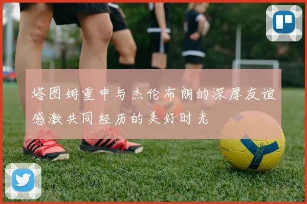 塔图姆重申与杰伦布朗的深厚友谊感激共同经历的美好时光