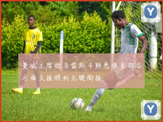 曼城主席称马雷斯卡熟悉俱乐部各方面交接顺利无缝衔接