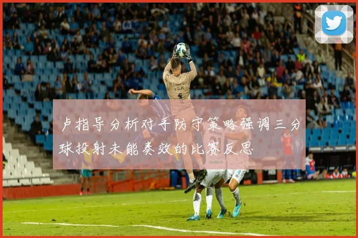 卢指导分析对手防守策略强调三分球投射未能奏效的比赛反思