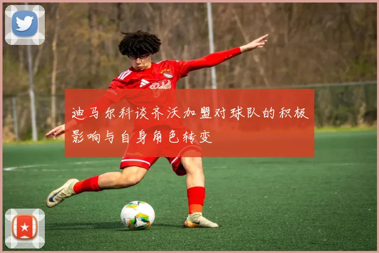 迪马尔科谈齐沃加盟对球队的积极影响与自身角色转变