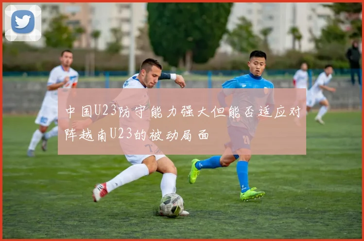 中国U23防守能力强大但能否适应对阵越南U23的被动局面