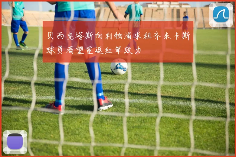 贝西克塔斯向利物浦求租齐米卡斯球员渴望重返红军效力