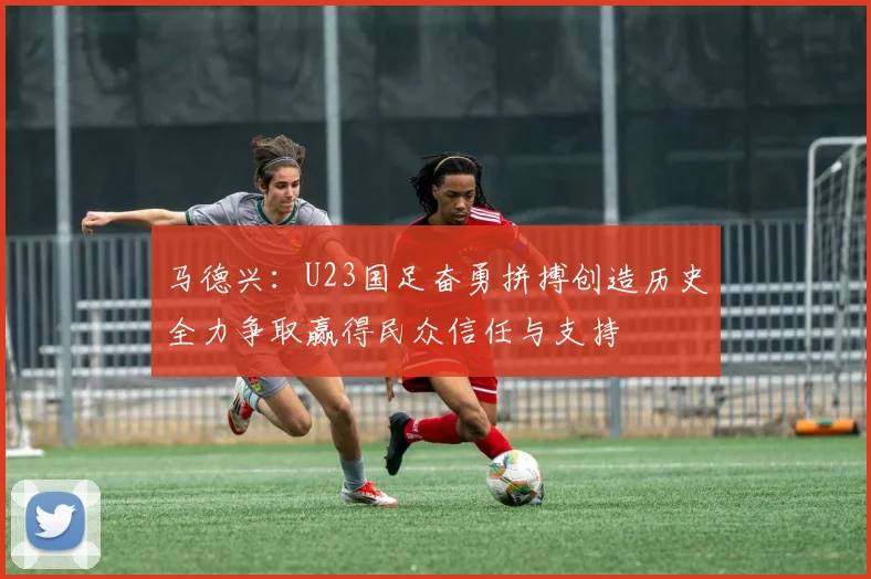马德兴：U23国足奋勇拼搏创造历史全力争取赢得民众信任与支持