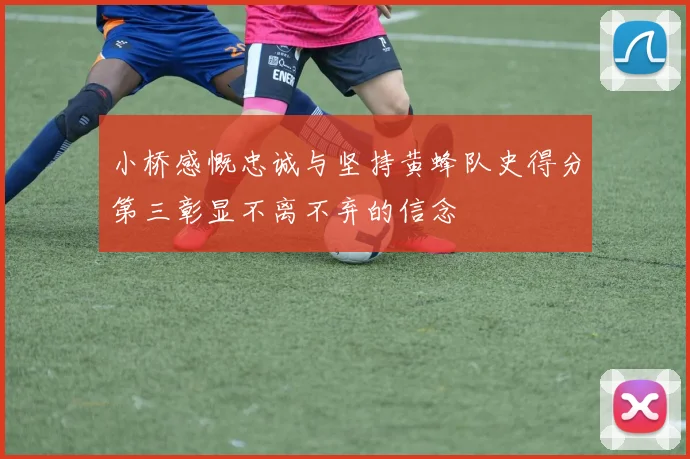 小桥感慨忠诚与坚持黄蜂队史得分第三彰显不离不弃的信念