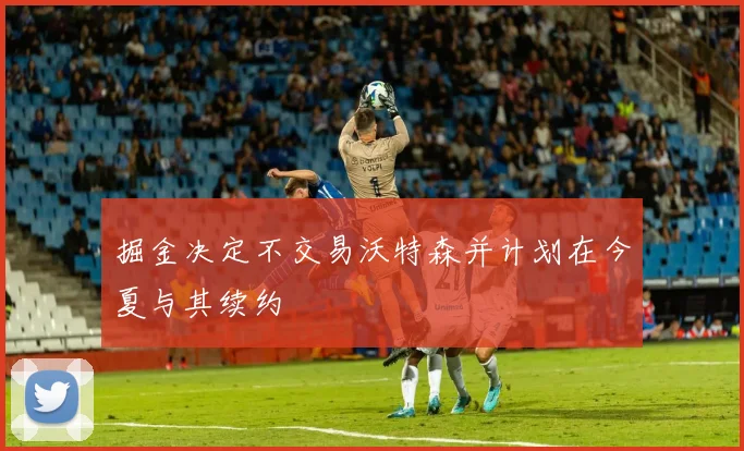 掘金决定不交易沃特森并计划在今夏与其续约