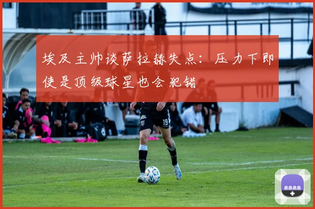 埃及主帅谈萨拉赫失点：压力下即使是顶级球星也会犯错