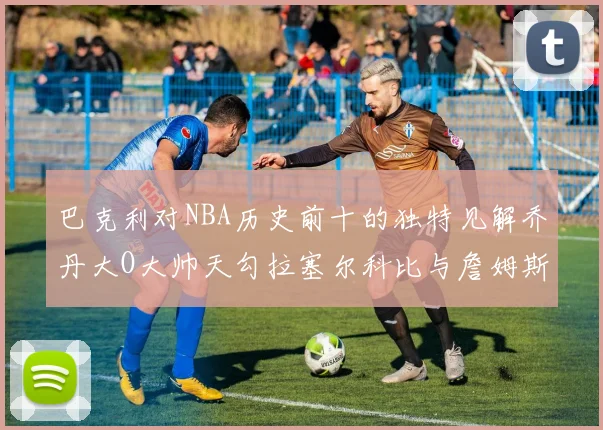 巴克利对NBA历史前十的独特见解乔丹大O大帅天勾拉塞尔科比与詹姆斯排名分析
